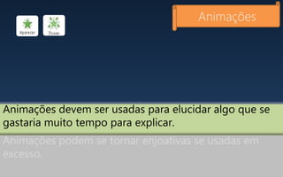 Animações devem ser usadas para elucidar algo que se
gastaria muito tempo para explicar.
Animações
Animações podem se tornar enjoativas se usadas em
excesso.
 