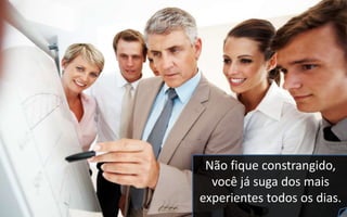 Não fique constrangido,
você já suga dos mais
experientes todos os dias.
 