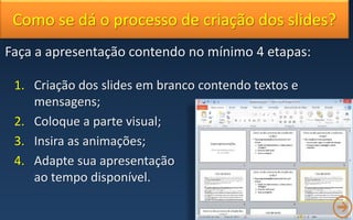 Como se dá o processo de criação dos slides?
Faça a apresentação contendo no mínimo 4 etapas:
1. Criação dos slides em branco contendo textos e
mensagens;
2. Coloque a parte visual;
3. Insira as animações;
4. Adapte sua apresentação
ao tempo disponível.
 