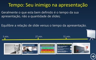 Tempo: Seu inimigo na apresentação
Geralmente o que esta bem definido é o tempo da sua
apresentação, não a quantidade de slides;
Equilibre a relação de slide versus o tempo da apresentação.
3 min. 27 min. 51 min.
 