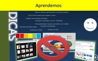 Aprendemos:DICAS
Uma apresentação é sempre uma história a ser contada.
Não abuse de textos longos
Transições e animações, use com moderação
Use gráficos apropriados
Use bem as coresEscolha bem a fonte
Imagem como elemento de fixação
Sugue as melhores apresentações e se possível melhore.
Procure sites de apoio para imagens e ícones
ARIAL
Times New Roman
 
