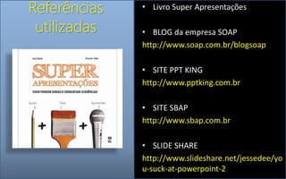 Referências
utilizadas
• Livro Super Apresentações
• BLOG da empresa SOAP
http://www.soap.com.br/blogsoap
• SITE PPT KING
http://www.pptking.com.br
• SITE SBAP
http://www.sbap.com.br
• SLIDE SHARE
http://www.slideshare.net/jessedee/yo
u-suck-at-powerpoint-2
 