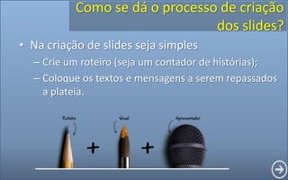 Como se dá o processo de criação
dos slides?
• Na criação de slides seja simples
– Crie um roteiro (seja um contador de histórias);
– Coloque os textos e mensagens a serem repassados
a plateia.
 