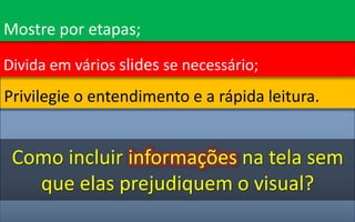 Privilegie o entendimento e a rápida leitura.
Divida em vários slides se necessário;
Como incluir informações na tela sem
que elas prejudiquem o visual?
Mostre por etapas;
 