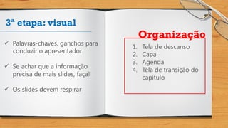 3ª etapa: visual
 Palavras-chaves, ganchos para
conduzir o apresentador
 Se achar que a informação
precisa de mais slides, faça!
 Os slides devem respirar
1. Tela de descanso
2. Capa
3. Agenda
4. Tela de transição do
capítulo
Organização
 