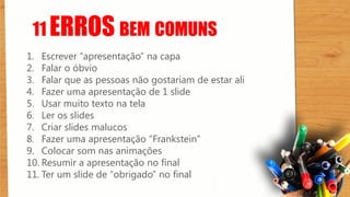 11 ERROS BEM COMUNS
1. Escrever “apresentação” na capa
2. Falar o óbvio
3. Falar que as pessoas não gostariam de estar ali
4. Fazer uma apresentação de 1 slide
5. Usar muito texto na tela
6. Ler os slides
7. Criar slides malucos
8. Fazer uma apresentação “Frankstein”
9. Colocar som nas animações
10. Resumir a apresentação no final
11. Ter um slide de “obrigado” no final
 
