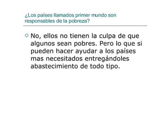 ¿Los países llamados primer mundo son responsables de la pobreza? No, ellos no tienen la culpa de que algunos sean pobres. Pero lo que si pueden hacer ayudar a los países mas necesitados entregándoles abastecimiento de todo tipo.  