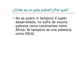 ¿Chile es un país pobre?¿Por que? No es pobre ni tampoco e súper desarrollado, no sufre de mucha pobreza como continentes como África. Ni tampoco es una potencia como EEUU. 