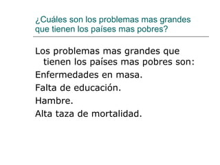 ¿Cuáles son los problemas mas grandes que tienen los países mas pobres? Los problemas mas grandes que tienen los países mas pobres son: Enfermedades en masa. Falta de educación. Hambre. Alta taza de mortalidad. 