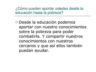 ¿Cómo pueden aportar ustedes desde la educación hasta la pobreza? Desde la educación podemos aportar con nuestro conocimientos sobre la pobreza para poder combatirla. Y compartir nuestros conocimientos con nuestros cercanos y que así ellos también puedan ayudar. 