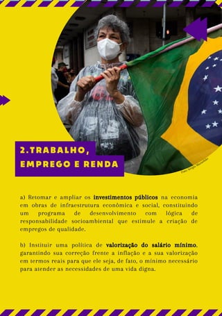 Foto: Sérgio Maranhão
a) Retomar e ampliar os investimentos públicos na economia
em obras de infraestrutura econômica e social, constituindo
um programa de desenvolvimento com lógica de
responsabilidade socioambiental que estimule a criação de
empregos de qualidade.
b) Instituir uma política de valorização do salário mínimo,
garantindo sua correção frente a inflação e a sua valorização
em termos reais para que ele seja, de fato, o mínimo necessário
para atender as necessidades de uma vida digna.
2.TRABALHO,
EMPREGO E RENDA
 