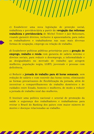 c) Estabelecer uma nova legislação de proteção social,
trabalhista e previdenciária a partir da revogação das reformas
trabalhista e previdenciária de Michel Temer e Jair Bolsonaro,
visando garantir direitos, inclusive à aposentadoria, para todos
os trabalhadores e trabalhadoras nas suas mais diversas
formas de ocupação, emprego ou relação de trabalho.
d) Estabelecer políticas públicas prioritárias para a geração de
emprego, trabalho e renda com garantia de salário mínimo e
direitos sociais, para reduzir o desemprego, a informalidade e
as desigualdades no mercado de trabalho que atingem
mulheres, população negra, LGBTI, juventude e pessoas com
deficiência.
e) Reduzir a jornada de trabalho para 40 horas semanais, sem
redução de salário e com controle das horas extras, eliminando
as formas precarizantes de flexibilização da jornada, além de
incentivar o compartilhamento do trabalho doméstico e de
cuidados entre Estado, homens e mulheres, de modo a reduzir
a jornada de trabalho total das mulheres.
f) Instituir uma política nacional e setorial de promoção da
saúde e segurança dos trabalhadores e trabalhadoras para
retirar o Brasil do Ranking dos países com maior número de
mortes e doenças relacionadas ao trabalho.
 