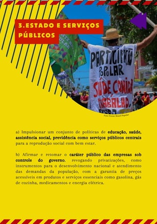Foto: Frente Brasil Popular
a) Impulsionar um conjunto de políticas de educação, saúde,
assistência social, previdência como serviços públicos centrais
para a reprodução social com bem estar.
b) Afirmar e retomar o caráter público das empresas sob
controle do governo, revogando privatizações, como
instrumentos para o desenvolvimento nacional e atendimento
das demandas da população, com a garantia de preços
acessíveis em produtos e serviços essenciais como gasolina, gás
de cozinha, medicamentos e energia elétrica.
3.ESTADO E SERVIÇOS
PÚBLICOS
 
