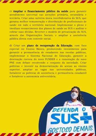 c) Ampliar o financiamento público da saúde para garantir
atendimento universal nas atenções primária, secundária e
terciária. Criar uma carreira única interfederativa do SUS, que
garanta melhor remuneração e distribuição de profissionais de
saúde em todo o território nacional. Implementar o pleno e
imediato ressarcimento dos planos de saúde ao SUS e auditar e
cobrar suas dívidas. Reverter o modelo de privatização do SUS,
através das Organizações Sociais, e ampliar a assistência
pública direta com controle social.
d) Criar um plano de recuperação da Educação, com foco
especial no Ensino Básico, promovendo investimento para
garantir a permanência de estudantes nas escolas públicas,
implementar o Sistema Nacional de Educação, garantir a
destinação correta do novo FUNDEB e a construção do novo
PNE com debate envolvendo o conjunto da sociedade. Criar
políticas e investir na democratização do acesso ao ensino
superior, ampliar as vagas nas universidades públicas,
fortalecer as políticas de assistência e permanência estudantil
e fortalecer a autonomia universitária.
 