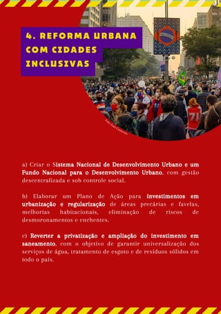 Foto: Ivan Conterno
a) Criar o Sistema Nacional de Desenvolvimento Urbano e um
Fundo Nacional para o Desenvolvimento Urbano, com gestão
descentralizada e sob controle social.
b) Elaborar um Plano de Ação para investimentos em
urbanização e regularização de áreas precárias e favelas,
melhorias habitacionais, eliminação de riscos de
desmoronamentos e enchentes.
c) Reverter a privatização e ampliação do investimento em
saneamento, com o objetivo de garantir universalização dos
serviços de água, tratamento de esgoto e de resíduos sólidos em
todo o país.
4. REFORMA URBANA
COM CIDADES
INCLUSIVAS
 