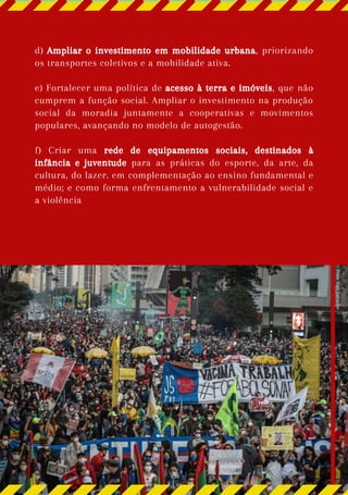 d) Ampliar o investimento em mobilidade urbana, priorizando
os transportes coletivos e a mobilidade ativa.
e) Fortalecer uma política de acesso à terra e imóveis, que não
cumprem a função social. Ampliar o investimento na produção
social da moradia juntamente a cooperativas e movimentos
populares, avançando no modelo de autogestão.
f) Criar uma rede de equipamentos sociais, destinados à
infância e juventude para as práticas do esporte, da arte, da
cultura, do lazer. em complementação ao ensino fundamental e
médio; e como forma enfrentamento a vulnerabilidade social e
a violência
Foto:
Yuri
Salvador
 