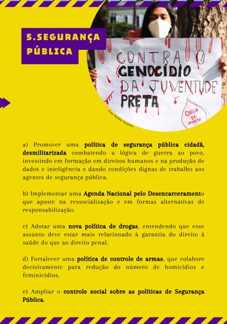a) Promover uma política de segurança pública cidadã,
desmilitarizada combatendo a lógica de guerra ao povo,
investindo em formação em direitos humanos e na produção de
dados e inteligência e dando condições dignas de trabalho aos
agentes de segurança pública.
b) Implementar uma Agenda Nacional pelo Desencarceramento
que aposte na ressocialização e em formas alternativas de
responsabilização.
c) Adotar uma nova política de drogas, entendendo que esse
assunto deve estar mais relacionado à garantia do direito à
saúde do que ao direito penal.
d) Fortalecer uma política de controle de armas, que colabore
decisivamente para redução do número de homicídios e
feminicídios.
e) Ampliar o controle social sobre as políticas de Segurança
Pública.
Foto: Natália Assueiro
5.SEGURANÇA
PÚBLICA
 