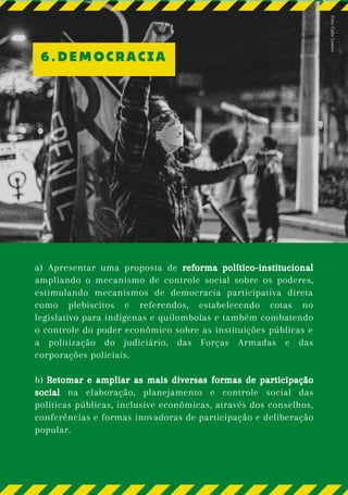 a) Apresentar uma proposta de reforma político-institucional
ampliando o mecanismo de controle social sobre os poderes,
estimulando mecanismos de democracia participativa direta
como plebiscitos e referendos, estabelecendo cotas no
legislativo para indígenas e quilombolas e também combatendo
o controle do poder econômico sobre as instituições públicas e
a politização do judiciário, das Forças Armadas e das
corporações policiais.
b) Retomar e ampliar as mais diversas formas de participação
social na elaboração, planejamento e controle social das
políticas públicas, inclusive econômicas, através dos conselhos,
conferências e formas inovadoras de participação e deliberação
popular.
6.DEMOCRACIA
Foto:
Gabe
Lemes
 