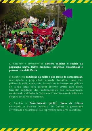 Foto: Marcelo Pir
e
s
c) Garantir e promover os direitos políticos e sociais da
população negra, LGBTI, mulheres, indígenas, quilombolas e
pessoas com deficiência.
d) Estabelecer regulação da mídia e dos meios de comunicação,
restringindo a propriedade cruzada. Fortalecer uma rede
pública de rádio e televisão. Investir em infraestrutura pública
de banda larga para garantir internet grátis para todos.
Garantir regulação das multinacionais das comunicações,
combatendo a difusão de “fake news”, do discurso de ódio e de
ataques aos direitos humanos.
e) Ampliar o financiamento público direto da cultura
efetivando o Sistema Nacional de Cultura e garantindo
diversidade e valorização das expressões populares da cultura.
 
