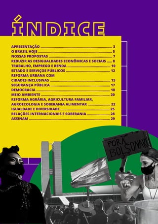 ÍNDICE
APRESENTAÇÃO ...................................................................... 3
O BRASIL HOJE ........................................................................ 5
NOSSAS PROPOSTAS .............................................................. 7
REDUZIR AS DESIGUALDADES ECONÔMICAS E SOCIAIS ..... 8
TRABALHO, EMPREGO E RENDA .......................................... 10
ESTADO E SERVIÇOS PÚBLICOS ........................................... 12
REFORMA URBANA COM
CIDADES INCLUSIVAS ........................................................... 15
SEGURANÇA PÚBLICA .......................................................... 17
DEMOCRACIA ........................................................................ 18
MEIO AMBIENTE ................................................................... 20
REFORMA AGRÁRIA, AGRICULTURA FAMILIAR,
AGROECOLOGIA E SOBERANIA ALIMENTAR ...................... 22
IGUALDADE E DIVERSIDADE ................................................ 25
RELAÇÕES INTERNACIONAIS E SOBERANIA ...................... 28
ASSINAM ............................................................................... 29
 