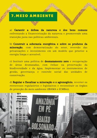 a) Garantir a defesa da natureza e dos bens comuns
enfrentando a financeirização da natureza e promovendo uma
transição justa nas políticas ambientais.
b) Construir a soberania energética e sobre os produtos da
mineração, com democratização do setor, reversão das
privatizações e investimento em um modelo que priorize a
energia limpa e acessível.
c) Instituir uma política de desmatamento zero e recuperação
de áreas desmatadas, com ênfase na preservação da
biodiversidade e da água. Implementar os instrumentos de
gestão, governança e controle social das unidades de
conservação.
d) Regular e fiscalizar a mineração e o agronegócio, reverter os
retrocessos regulatórios e legislativos e reconstituir os órgãos
de proteção do meio ambiente (IBAMA e ICMBio).
7.MEIO AMBIENTE
Foto:
Emilly
Firmino
 