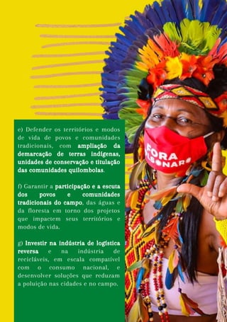e) Defender os territórios e modos
de vida de povos e comunidades
tradicionais, com ampliação da
demarcação de terras indígenas,
unidades de conservação e titulação
das comunidades quilombolas.
f) Garantir a participação e a escuta
dos povos e comunidades
tradicionais do campo, das águas e
da floresta em torno dos projetos
que impactem seus territórios e
modos de vida.
g) Investir na indústria de logística
reversa e na indústria de
recicláveis, em escala compatível
com o consumo nacional, e
desenvolver soluções que reduzam
a poluição nas cidades e no campo.
Foto:
Rayhata
Pataxo
 