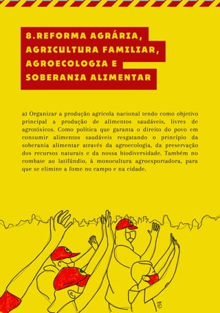 a) Organizar a produção agrícola nacional tendo como objetivo
principal a produção de alimentos saudáveis, livres de
agrotóxicos. Como política que garanta o direito do povo em
consumir alimentos saudáveis resgatando o princípio da
soberania alimentar através da agroecologia, da preservação
dos recursos naturais e da nossa biodiversidade. Também no
combate ao latifúndio, à monocultura agroexportadora, para
que se elimine a fome no campo e na cidade.
8.REFORMA AGRÁRIA,
AGRICULTURA FAMILIAR,
AGROECOLOGIA E
SOBERANIA ALIMENTAR
 