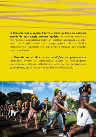 b) Democratizar o acesso à terra e todos os bens da natureza
através de uma ampla reforma agrária, de caráter popular e
emergencial; assentando todas as famílias acampadas e sem-
terra do Brasil através da desapropriação de latifúndios
improdutivos, especialmente em áreas próximas aos grandes
centros urbanos.
c) Garantir os direitos e as condições de permanência,
incluindo acesso a saneamento básico a comunidades
camponesas, indígenas, ribeirinhas, seringueiras, geraizeiras e
quilombolas, entre outras comunidades tradicionais.
Foto:
Matheus
Alves
 