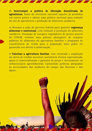 d) Interromper a política de liberação desenfreada de
agrotóxicos, banir do território nacional aqueles já proibidos
em outros países e adotar uma política nacional para redução
do uso de agrotóxicos e produção de alimentos saudáveis.
e) Retomar a ação do governo federal para garantir segurança
alimentar e nutricional, com estímulo à produção de alimentos
saudáveis, formação de estoques reguladores de preços através
da CONAB, retomar uma política abrangente de compras
públicas de alimentos da agricultura familiar e programa de
transferência de renda para a população mais pobre ter
garantido seu direito à alimentação.
f) Valorizar a agricultura familiar, com retomada e ampliação
da oferta de crédito acessível, assistência técnica especializada,
apoio à comercialização e garantia de preço e investimento na
infraestrutura agroindustrial. Garantindo políticas adequadas
às necessidades das mulheres do campo, das florestas e das
águas.
Foto:
CUCA
da
UNE
 