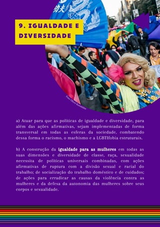 a) Atuar para que as políticas de igualdade e diversidade, para
além das ações afirmativas, sejam implementadas de forma
transversal em todas as esferas da sociedade, combatendo
dessa forma o racismo, o machismo e a LGBTIfobia estruturais.
b) A construção da igualdade para as mulheres em todas as
suas dimensões e diversidade de classe, raça, sexualidade
necessita de políticas universais combinadas, com ações
afirmativas de ruptura com a divisão sexual e racial do
trabalho; de socialização do trabalho doméstico e de cuidados;
de ações para erradicar as causas da violência contra as
mulheres e da defesa da autonomia das mulheres sobre seus
corpos e sexualidade.
Foto: Oliver Kornblihtt
9. IGUALDADE E
DIVERSIDADE
 