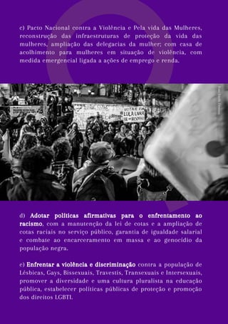 c) Pacto Nacional contra a Violência e Pela vida das Mulheres,
reconstrução das infraestruturas de proteção da vida das
mulheres, ampliação das delegacias da mulher; com casa de
acolhimento para mulheres em situação de violência, com
medida emergencial ligada a ações de emprego e renda.
d) Adotar políticas afirmativas para o enfrentamento ao
racismo, com a manutenção da lei de cotas e a ampliação de
cotas raciais no serviço público, garantia de igualdade salarial
e combate ao encarceramento em massa e ao genocídio da
população negra.
e) Enfrentar a violência e discriminação contra a população de
Lésbicas, Gays, Bissexuais, Travestis, Transexuais e Intersexuais,
promover a diversidade e uma cultura pluralista na educação
pública, estabelecer políticas públicas de proteção e promoção
dos direitos LGBTI.
Foto:
Emilly
Firmino
 