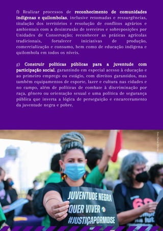 f) Realizar processos de reconhecimento de comunidades
indígenas e quilombolas, inclusive retomadas e ressurgências,
titulação dos territórios e resolução de conflitos agrários e
ambientais com a desintrusão de terceiros e sobreposições por
Unidades de Conservação; reconhecer as práticas agrícolas
tradicionais, fortalecer iniciativas de produção,
comercialização e consumo, bem como de educação indígena e
quilombola em todos os níveis.
g) Construir políticas públicas para a juventude com
participação social, garantindo em especial acesso à educação e
ao primeiro emprego ou estágio, com direitos garantidos, mas
também equipamentos de esporte, lazer e cultura nas cidades e
no campo, além de políticas de combate à discriminação por
raça, gênero ou orientação sexual e uma política de segurança
pública que inverta a lógica de perseguição e encarceramento
da juventude negra e pobre.
Foto:
Daline
Ribeiro
 