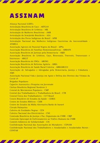 ASSINAM
Aliança Nacional LGBTI+
Articulação Brasileira de Gays - ARTGAY
Articulação Brasileira de Lésbicas - ABL
Articulação de Mulheres Brasileiras - AMB
Articulação do Semiárido Brasileiro - ASA
Articulação dos Povos Indígenas do Brasil - APIB
Articulação Nacional das Mulheres Indígenas Guerreiras da Ancestralidade –
ANMIGA
Associação Agentes de Pastoral Negros do Brasil - APNs
Associação Brasileira de Famílias Homotransafetivas - ABRAFH
Associação Brasileira de Juristas pela Democracia - ABJD
Associação Brasileira de Lésbicas, Gays, Bissexuais, Travestis, Transexuais e
Intersexos - ABGLT
Associação Brasileira de ONGs - ABONG
Associação Brasileira de Reforma Agrária - ABRA
Associação Brasileira de Saúde Bucal Coletiva - ABRASBUCO
Associação de Advogados e Advogadas pela Democracia, Justiça e Cidadania -
ADJC
Associação Nacional Vida e Justiça em Apoio e Defesa dos Direitos das Vítimas da
Covid-19
Brigadas Populares
Cajueiro Assessoria e Pesquisa em Juventude
Cáritas Brasileira Regional Nordeste 3
Central de Movimentos Populares - CMP
Central dos Trabalhadores e Trabalhadora do Brasil - CTB
Central Única dos Trabalhadores - CUT Brasil
Centro Brasileiro de Estudos da Saúde - CEBES
Centro de Estudos Bíblicos - CEBI
Centro de Estudos da Mídia Alternativa Barão de Itararé
Círculo Palmarino
Coletivo de Entidades Negras - CEN
Coletivo Nacional dos Eletricitários - CNE
Comissão Brasileira de Justiça e Paz, Organismo da CNBB - CBJP
Comissão Episcopal de Enfrentamento ao Tráfico Humano da CNBB
Comitês Islâmicos de Solidariedade - CIS
Confederação Nacional das Associações de Moradores - CONAM
Confederação Nacional dos Trabalhadores e Assalariados e Assalariadas Rurais -
CONTAR
 