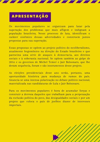 Os movimentos populares se organizam para lutar pela
superação dos problemas que mais afligem e indignam a
população brasileira. Nesse processo de luta, identificam o
caráter sistêmico dessas adversidades e constroem juntos
propostas para sua superação.
Essas propostas se opõem ao projeto político do neoliberalismo,
atualmente hegemônico na direção do Estado brasileiro e que
patrocina uma série de ataques à democracia, aos direitos
sociais e à soberania nacional. Se opõem também ao golpe de
2016 e os governos de Michel Temer e Jair Bolsonaro, que lhe
deram sequência, foram e são instrumentos desse projeto.
As eleições presidenciais deste ano serão, portanto, uma
oportunidade histórica para mudança de rumos do país.
Anuncia-se uma intensa polarização no debate político nacional,
materializada nas candidaturas de Lula e Jair Bolsonaro.
Para os movimentos populares é hora de acumular forças e
construir a derrota daqueles que trabalham para a perpetuação
da exclusão política do povo, das desigualdades sociais e por um
projeto que coloca o país de joelhos diante de interesses
imperiais.
APRESENTAÇÃO
 