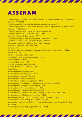 ASSINAM
Confederação Nacional dos Trabalhadores e Trabalhadoras na Agricultura
Familiar - CONTRAF
Confederação Nacional dos Trabalhadores em Educação - CNTE
Confederação Nacional dos Trabalhadores Rurais Agricultores e Agricultoras
Familiares - CONTAG
Conselho Nacional das Populações Extrativistas - CNS
Conselho Nacional do Laicato do Brasil - CNLB
Conselho Pastoral de Pescadores - CPP
Coordenação Nacional de Articulação de Quilombos –CONAQ
Coordenação Nacional de Entidades Negras - CONEN
Escola Nacional de Fé e Política Dom Helder Câmara
Federação Única dos Petroleiros - FUP
Fora do Eixo
Fórum Brasileiro de Soberania e Segurança Alimentar e Nutricional - FBSSAN
Frente pela Vida
Grito dos Excluídos e Excluídas
Instituto de Estudos Socioeconômicos - INESC
Juventude Fogo no Pavio
Juventude Pátria Livre - JPL
Levante Popular da Juventude - LPJ
Marcha Mundial das Mulheres - MMM
Mídia Ninja
Movimento Brasil Popular - MBP
Movimento Camponês Popular - MCP
Movimento de Juventude Afronte!
Movimento de Juventude Kizomba
Movimento de Mulheres Camponesas - MMC
Movimento de Trabalhadoras e Trabalhadores por Direitos - MTD
Movimento dos Atingidos por Barragens - MAB
Movimento dos Pequenos Agricultores - MPA
Movimento dos Trabalhadores do Campo - MTC
Movimento dos Trabalhadores e Trabalhadoras Rurais Sem Terra - MST
Movimento dos Trabalhadores Sem Teto - MTST
Movimento Nacional Contra Corrupção e pela Democracia - MNCCD
Movimento Nacional da População de Rua - MNPR
Movimento Nacional de Defesa e Luta da População em Situação de Rua -
MNLDPSR
Movimento Nacional de Luta por Moradia - MNLM
 