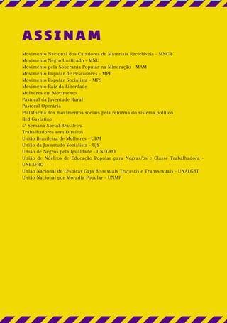 ASSINAM
Movimento Nacional dos Catadores de Materiais Recicláveis - MNCR
Movimento Negro Unificado - MNU
Movimento pela Soberania Popular na Mineração - MAM
Movimento Popular de Pescadores - MPP
Movimento Popular Socialista - MPS
Movimento Raiz da Liberdade
Mulheres em Movimento
Pastoral da Juventude Rural
Pastoral Operária
Plataforma dos movimentos sociais pela reforma do sistema político
Red Gaylatino
6ª Semana Social Brasileira
Trabalhadores sem Direitos
União Brasileira de Mulheres - UBM
União da Juventude Socialista - UJS
União de Negros pela Igualdade - UNEGRO
União de Núcleos de Educação Popular para Negras/os e Classe Trabalhadora -
UNEAFRO
União Nacional de Lésbicas Gays Bissexuais Travestis e Transsexuais - UNALGBT
União Nacional por Moradia Popular - UNMP
 