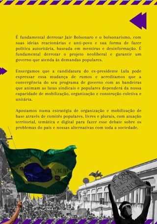 É fundamental derrotar Jair Bolsonaro e o bolsonarismo, com
suas ideias reacionárias e anti-povo e sua forma de fazer
política autoritária, baseada em mentiras e desinformação. É
fundamental derrotar o projeto neoliberal e garantir um
governo que atenda às demandas populares.
Enxergamos que a candidatura do ex-presidente Lula pode
expressar essa mudança de rumos e acreditamos que a
convergência do seu programa de governo com as bandeiras
que animam as lutas sindicais e populares dependerá da nossa
capacidade de mobilização, organização e construção coletiva e
unitária.
Apostamos numa estratégia de organização e mobilização de
base através de comitês populares, livres e plurais, com atuação
territorial, temática e digital para fazer esse debate sobre os
problemas do país e nossas alternativas com toda a sociedade.
 
