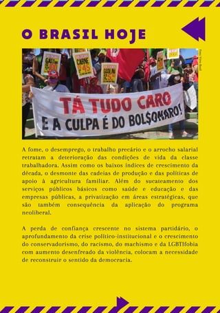O BRASIL HOJE
A fome, o desemprego, o trabalho precário e o arrocho salarial
retratam a deterioração das condições de vida da classe
trabalhadora. Assim como os baixos índices de crescimento da
década, o desmonte das cadeias de produção e das políticas de
apoio à agricultura familiar. Além do sucateamento dos
serviços públicos básicos como saúde e educação e das
empresas públicas, a privatização em áreas estratégicas, que
são também consequência da aplicação do programa
neoliberal.
A perda de confiança crescente no sistema partidário, o
aprofundamento da crise político-institucional e o crescimento
do conservadorismo, do racismo, do machismo e da LGBTIfobia
com aumento desenfreado da violência, colocam a necessidade
de reconstruir o sentido da democracia.
Foto:
Victo
Rosil
 