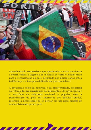 A pandemia do coronavirus, que aprofundou a crise econômica
e social, coloca a urgência de medidas de curto e médio prazo
para a reconstrução do país, devastado nos últimos anos sob a
indiferença e a irresponsabilidade do governo federal.
A devastação veloz da natureza e da biodiversidade, associada
ao reforço das transnacionais da mineração e do agronegócio e
o sacrifício da soberania nacional e popular, com a
subordinação do país aos interesses dos Estados Unidos,
reforçam a necessidade de se pensar em um novo modelo de
desenvolvimento para o país.
Foto:
Giorgia
Prates
 
