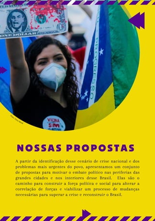 NOSSAS PROPOSTAS
A partir da identificação desse cenário de crise nacional e dos
problemas mais urgentes do povo, apresentamos um conjunto
de propostas para motivar o embate político nas periferias das
grandes cidades e nos interiores desse Brasil. Elas são o
caminho para construir a força política e social para alterar a
correlação de forças e viabilizar um processo de mudanças
necessárias para superar a crise e reconstruir o Brasil.
Foto: Victo Rosil
 