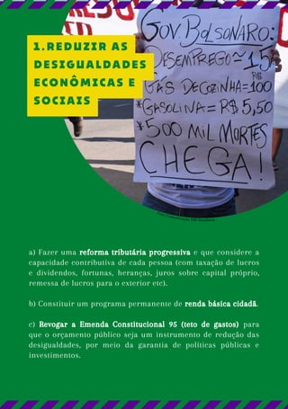 a) Fazer uma reforma tributária progressiva e que considere a
capacidade contributiva de cada pessoa (com taxação de lucros
e dividendos, fortunas, heranças, juros sobre capital próprio,
remessa de lucros para o exterior etc).
b) Constituir um programa permanente de renda básica cidadã.
c) Revogar a Emenda Constitucional 95 (teto de gastos) para
que o orçamento público seja um instrumento de redução das
desigualdades, por meio da garantia de políticas públicas e
investimentos.
Foto: Comunicação FBP Rondônia
1.REDUZIR AS
DESIGUALDADES
ECONÔMICAS E
SOCIAIS
 