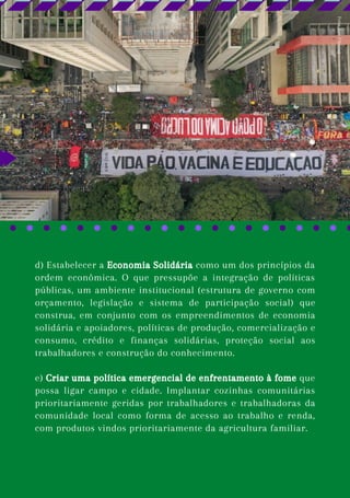 d) Estabelecer a Economia Solidária como um dos princípios da
ordem econômica. O que pressupõe a integração de políticas
públicas, um ambiente institucional (estrutura de governo com
orçamento, legislação e sistema de participação social) que
construa, em conjunto com os empreendimentos de economia
solidária e apoiadores, políticas de produção, comercialização e
consumo, crédito e finanças solidárias, proteção social aos
trabalhadores e construção do conhecimento.
e) Criar uma política emergencial de enfrentamento à fome que
possa ligar campo e cidade. Implantar cozinhas comunitárias
prioritariamente geridas por trabalhadores e trabalhadoras da
comunidade local como forma de acesso ao trabalho e renda,
com produtos vindos prioritariamente da agricultura familiar.
Foto:
Raw
Filming
 