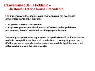 L’Envelliment De La Població –
Un Repte Historic Sense Precedents
Les implicacións tan socials com economiques del proces de
envelliment seran molt profons.
• el proces sembla irreversible.
• Cap altre proces per si sol marcara l’entorn de les politiques
monetaries, fiscals i socials durant la propera decada.
Destaca que aquest tema rep nomes una petita fracció de l’atencio tan
mediatic com politic dedicada al canvi climatic, malgrat que no es
dificil argumentar que els nostres sistemes socials i politics son molt
millor equipats per enfrontar el repte.
 