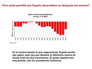 Pero quién permitió que España desarrollase un desajuste tan enorme?
Es el camino alemán el que, seguramente, España tendrá
que seguir, pero hay que destacar la diferencia masiva de
escala entre las dos transiciones. El ajuste español será
muy grande, casi sin precedentes históricos.
 