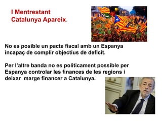 I Mentrestant
Catalunya Apareix.
No es posible un pacte fiscal amb un Espanya
incapaç de complir objectius de deficit.
Per l’altre banda no es politicament possible per
Espanya controlar les finances de les regions i
deixar marge financer a Catalunya.
 