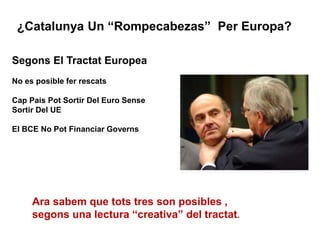 ¿Catalunya Un “Rompecabezas” Per Europa?
Segons El Tractat Europea
No es posible fer rescats
Cap Pais Pot Sortir Del Euro Sense
Sortir Del UE
El BCE No Pot Financiar Governs
Ara sabem que tots tres son posibles ,
segons una lectura “creativa” del tractat.
 