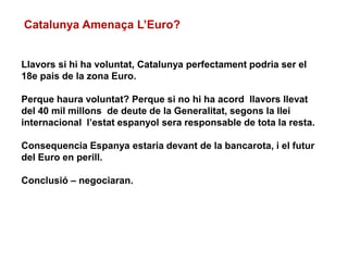 Llavors si hi ha voluntat, Catalunya perfectament podria ser el
18e pais de la zona Euro.
Perque haura voluntat? Perque si no hi ha acord llavors llevat
del 40 mil millons de deute de la Generalitat, segons la llei
internacional l’estat espanyol sera responsable de tota la resta.
Consequencia Espanya estaria devant de la bancarota, i el futur
del Euro en perill.
Conclusió – negociaran.
Catalunya Amenaça L’Euro?
 