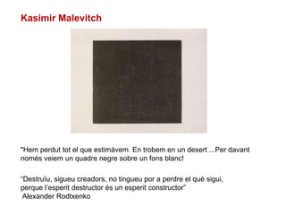 "Hem perdut tot el que estimàvem. En trobem en un desert ...Per davant
només veiem un quadre negre sobre un fons blanc!
Kasimir Malevitch
“Destruïu, sigueu creadors, no tingueu por a perdre el què sigui,
perque l’esperit destructor és un esperit constructor”
Alexander Rodtxenko
 
