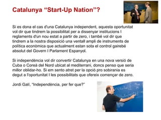 Si es dona el cas d'una Catalunya independent, aquesta oportunitat
vol dir que tindrem la possibilitat per a dissenyar institucions I
reglaments d'un nou estat a partir de zero, i també vol dir que
tindrem a la nostra disposició una ventall ampli de instruments de
política econòmica que actualment estan sota el control gairebé
absolut del Govern I Parlament Espanyol.
Si independència vol dir convertir Catalunya en una nova versió de
Cuba o Coreà del Nord ubicat al mediterrani, doncs penso que seria
millor oblidar-ho. Si em sento atret per la opció pro sobirania es
degut a l'oportunitat I les possibilitats que ofereix començar de zero.
Jordi Galí, “Independència, per fer que?”
Catalunya “Start-Up Nation”?
 
