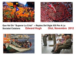 Que Vol Dir “Superar La Crisi” – Reptes Del Sigle XXI Per A La
Societat Catalana Edward Hugh Olot, Novembre 2012
 